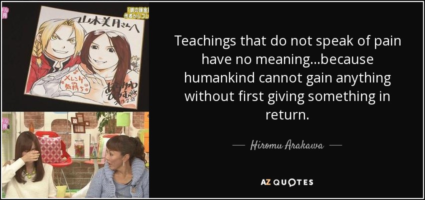 Teachings that do not speak of pain have no meaning...because humankind cannot gain anything without first giving something in return. - Hiromu Arakawa