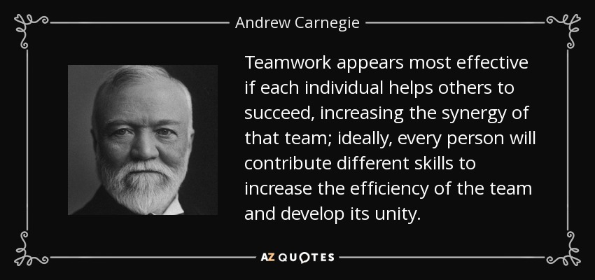 Teamwork appears most effective if each individual helps others to succeed, increasing the synergy of that team; ideally, every person will contribute different skills to increase the efficiency of the team and develop its unity. - Andrew Carnegie