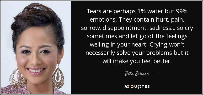 Tears are perhaps 1% water but 99% emotions. They contain hurt, pain, sorrow, disappointment, sadness… so cry sometimes and let go of the feelings welling in your heart. Crying won't necessarily solve your problems but it will make you feel better. - Rita Zahara