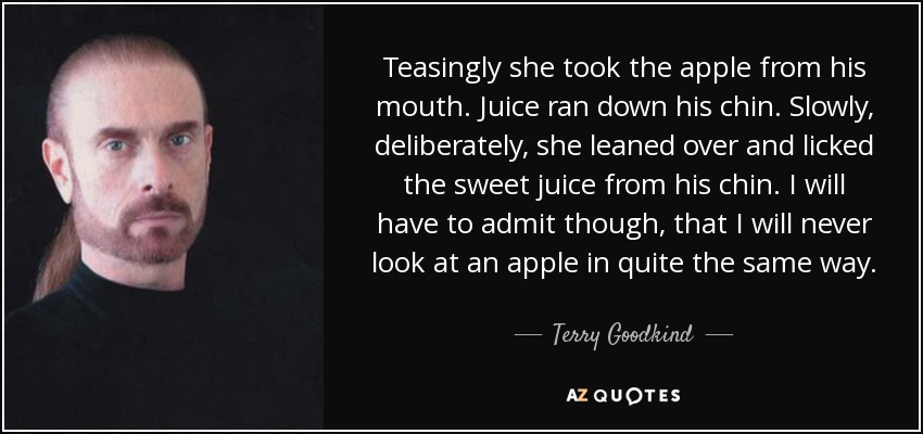 Teasingly she took the apple from his mouth. Juice ran down his chin. Slowly, deliberately, she leaned over and licked the sweet juice from his chin. I will have to admit though, that I will never look at an apple in quite the same way. - Terry Goodkind