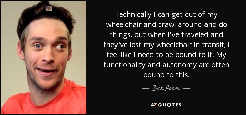 Technically I can get out of my wheelchair and crawl around and do things, but when I've traveled and they've lost my wheelchair in transit, I feel like I need to be bound to it. My functionality and autonomy are often bound to this. - Zach Anner