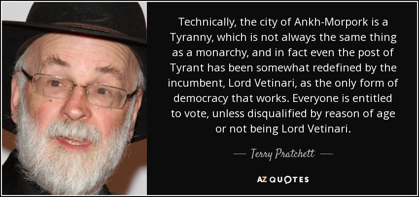 Technically, the city of Ankh-Morpork is a Tyranny, which is not always the same thing as a monarchy, and in fact even the post of Tyrant has been somewhat redefined by the incumbent, Lord Vetinari, as the only form of democracy that works. Everyone is entitled to vote, unless disqualified by reason of age or not being Lord Vetinari. - Terry Pratchett