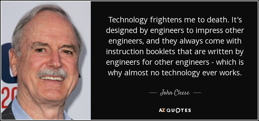 Technology frightens me to death. It's designed by engineers to impress other engineers, and they always come with instruction booklets that are written by engineers for other engineers - which is why almost no technology ever works. - John Cleese