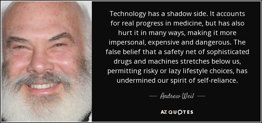 Technology has a shadow side. It accounts for real progress in medicine, but has also hurt it in many ways, making it more impersonal, expensive and dangerous. The false belief that a safety net of sophisticated drugs and machines stretches below us, permitting risky or lazy lifestyle choices, has undermined our spirit of self-reliance. - Andrew Weil