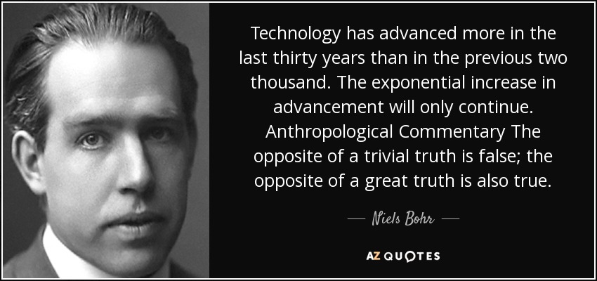 Technology has advanced more in the last thirty years than in the previous two thousand. The exponential increase in advancement will only continue. Anthropological Commentary The opposite of a trivial truth is false; the opposite of a great truth is also true. - Niels Bohr