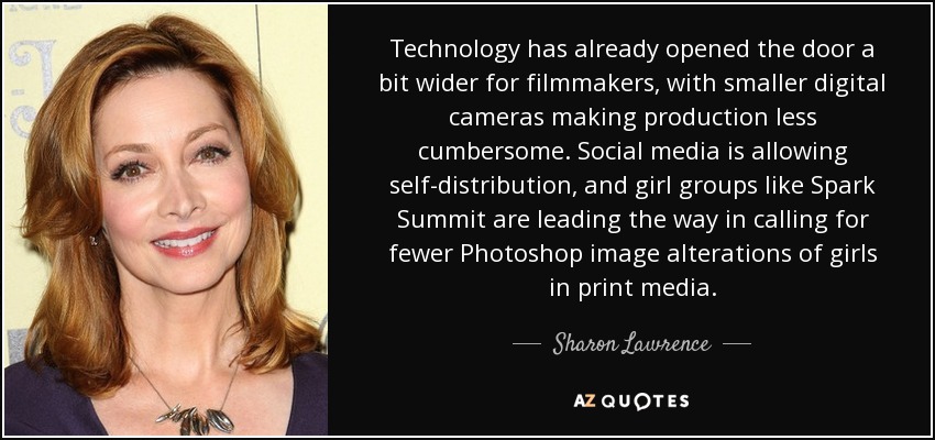 Technology has already opened the door a bit wider for filmmakers, with smaller digital cameras making production less cumbersome. Social media is allowing self-distribution, and girl groups like Spark Summit are leading the way in calling for fewer Photoshop image alterations of girls in print media. - Sharon Lawrence