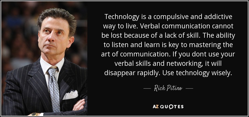 Technology is a compulsive and addictive way to live. Verbal communication cannot be lost because of a lack of skill. The ability to listen and learn is key to mastering the art of communication. If you dont use your verbal skills and networking, it will disappear rapidly. Use technology wisely. - Rick Pitino