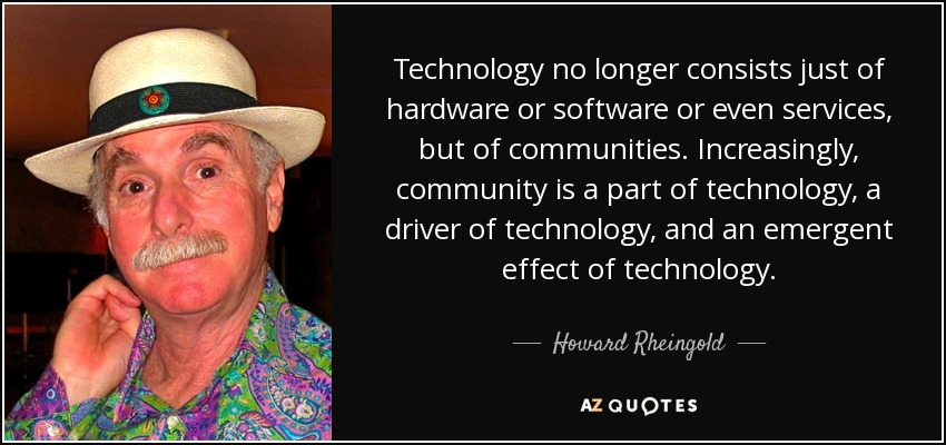 Technology no longer consists just of hardware or software or even services, but of communities. Increasingly, community is a part of technology, a driver of technology, and an emergent effect of technology. - Howard Rheingold