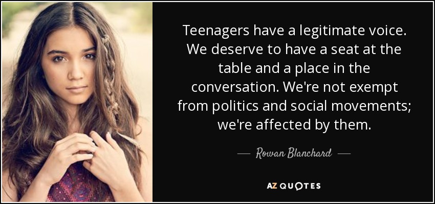 Teenagers have a legitimate voice. We deserve to have a seat at the table and a place in the conversation. We're not exempt from politics and social movements; we're affected by them. - Rowan Blanchard