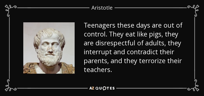 Teenagers these days are out of control. They eat like pigs, they are disrespectful of adults, they interrupt and contradict their parents, and they terrorize their teachers. - Aristotle
