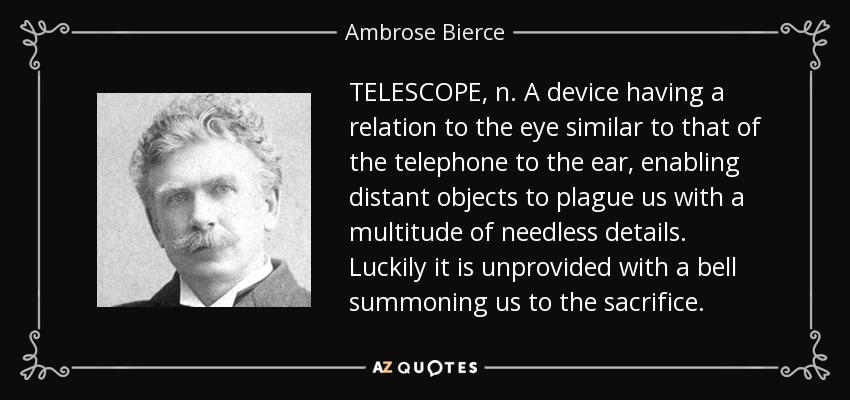 TELESCOPE, n. A device having a relation to the eye similar to that of the telephone to the ear, enabling distant objects to plague us with a multitude of needless details. Luckily it is unprovided with a bell summoning us to the sacrifice. - Ambrose Bierce