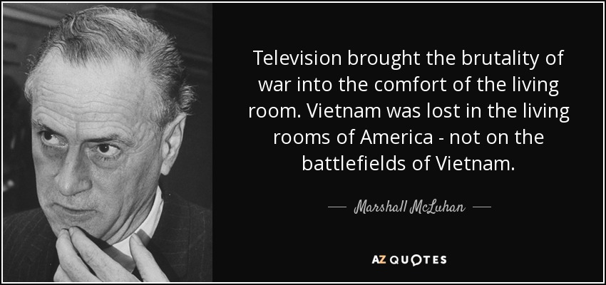 Television brought the brutality of war into the comfort of the living room. Vietnam was lost in the living rooms of America - not on the battlefields of Vietnam. - Marshall McLuhan