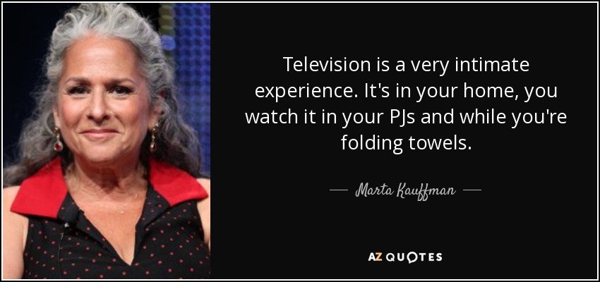 Television is a very intimate experience. It's in your home, you watch it in your PJs and while you're folding towels. - Marta Kauffman