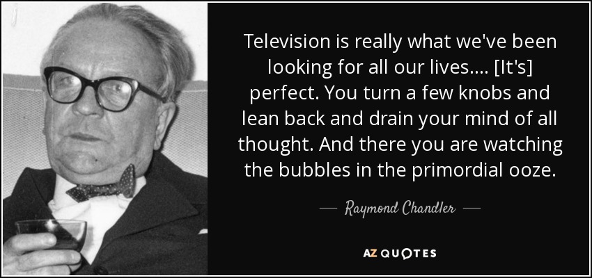 Television is really what we've been looking for all our lives.... [It's] perfect. You turn a few knobs and lean back and drain your mind of all thought. And there you are watching the bubbles in the primordial ooze. - Raymond Chandler