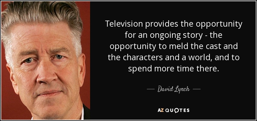 Television provides the opportunity for an ongoing story - the opportunity to meld the cast and the characters and a world, and to spend more time there. - David Lynch