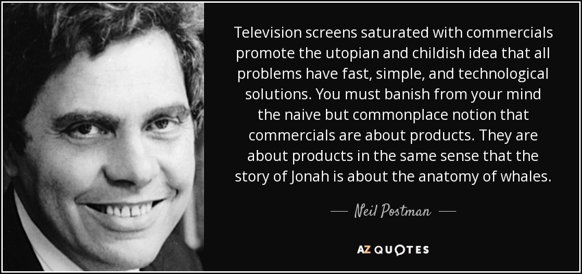 Television screens saturated with commercials promote the utopian and childish idea that all problems have fast, simple, and technological solutions. You must banish from your mind the naive but commonplace notion that commercials are about products. They are about products in the same sense that the story of Jonah is about the anatomy of whales. - Neil Postman