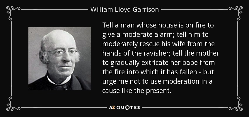 Tell a man whose house is on fire to give a moderate alarm; tell him to moderately rescue his wife from the hands of the ravisher; tell the mother to gradually extricate her babe from the fire into which it has fallen - but urge me not to use moderation in a cause like the present. - William Lloyd Garrison