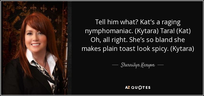 Tell him what? Kat’s a raging nymphomaniac. (Kytara) Tara! (Kat) Oh, all right. She’s so bland she makes plain toast look spicy. (Kytara) - Sherrilyn Kenyon