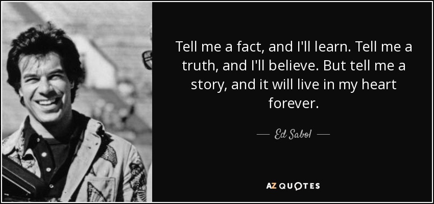 Tell me a fact, and I'll learn. Tell me a truth, and I'll believe. But tell me a story, and it will live in my heart forever. - Ed Sabol