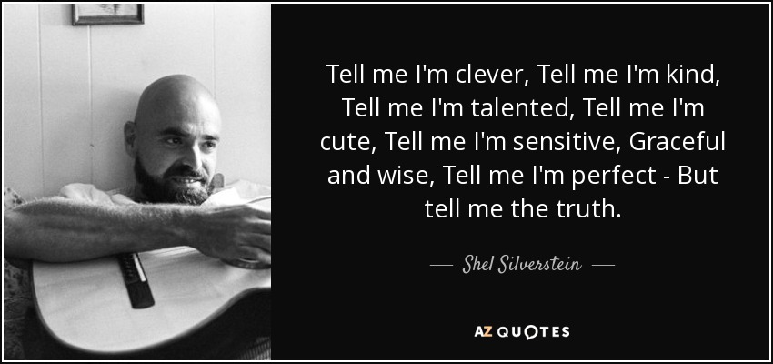 Tell me I'm clever, Tell me I'm kind, Tell me I'm talented, Tell me I'm cute, Tell me I'm sensitive, Graceful and wise, Tell me I'm perfect - But tell me the truth. - Shel Silverstein