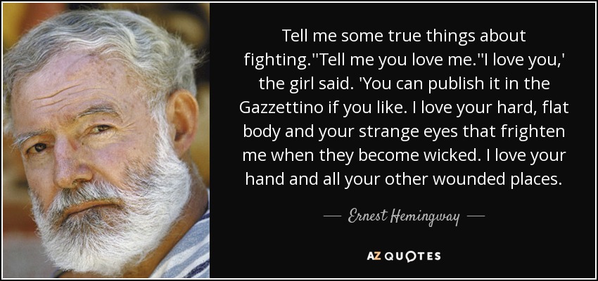 Tell me some true things about fighting.''Tell me you love me.''I love you,' the girl said. 'You can publish it in the Gazzettino if you like. I love your hard, flat body and your strange eyes that frighten me when they become wicked. I love your hand and all your other wounded places. - Ernest Hemingway