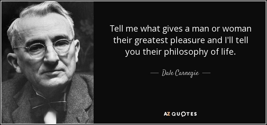 Tell me what gives a man or woman their greatest pleasure and I'll tell you their philosophy of life. - Dale Carnegie