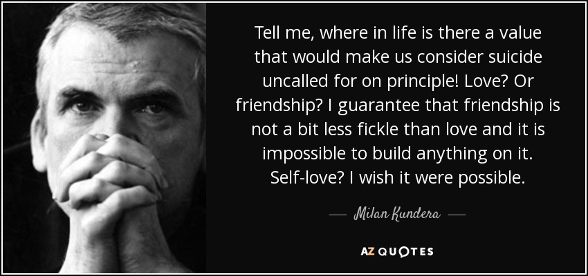 Tell me, where in life is there a value that would make us consider suicide uncalled for on principle! Love? Or friendship? I guarantee that friendship is not a bit less fickle than love and it is impossible to build anything on it. Self-love? I wish it were possible. - Milan Kundera