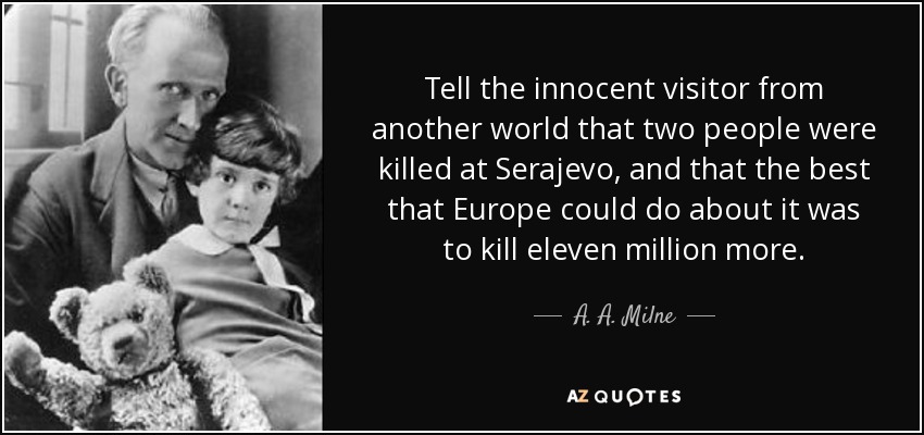 Tell the innocent visitor from another world that two people were killed at Serajevo, and that the best that Europe could do about it was to kill eleven million more. - A. A. Milne