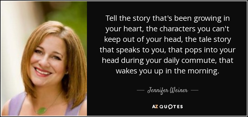 Tell the story that's been growing in your heart, the characters you can't keep out of your head, the tale story that speaks to you, that pops into your head during your daily commute, that wakes you up in the morning. - Jennifer Weiner