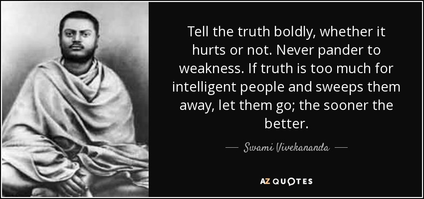 Tell the truth boldly, whether it hurts or not. Never pander to weakness. If truth is too much for intelligent people and sweeps them away, let them go; the sooner the better. - Swami Vivekananda