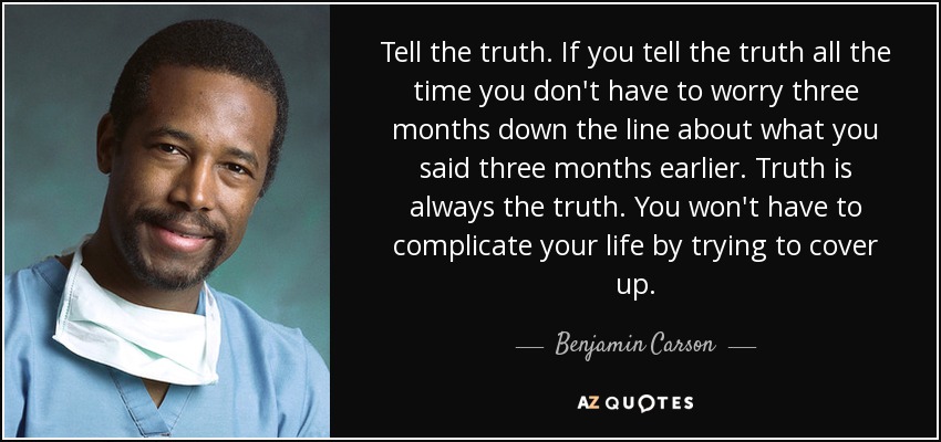 Tell the truth. If you tell the truth all the time you don't have to worry three months down the line about what you said three months earlier. Truth is always the truth. You won't have to complicate your life by trying to cover up. - Benjamin Carson