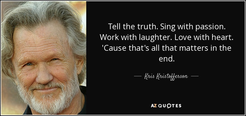 Tell the truth. Sing with passion. Work with laughter. Love with heart. 'Cause that's all that matters in the end. - Kris Kristofferson