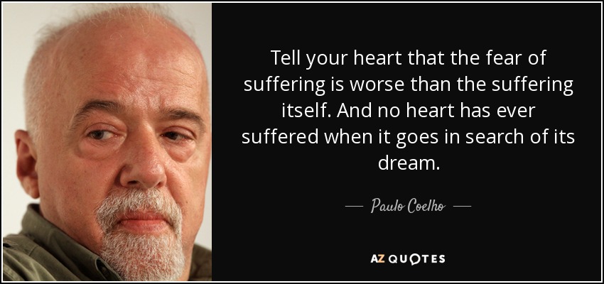 Tell your heart that the fear of suffering is worse than the suffering itself. And no heart has ever suffered when it goes in search of its dream. - Paulo Coelho