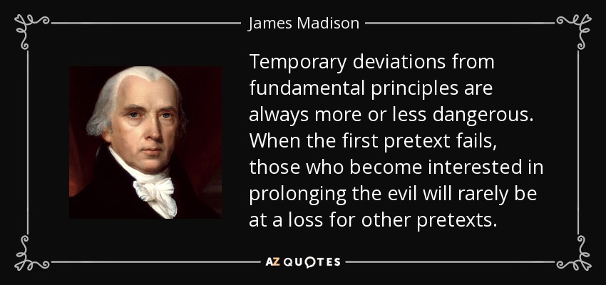 Temporary deviations from fundamental principles are always more or less dangerous. When the first pretext fails, those who become interested in prolonging the evil will rarely be at a loss for other pretexts. - James Madison