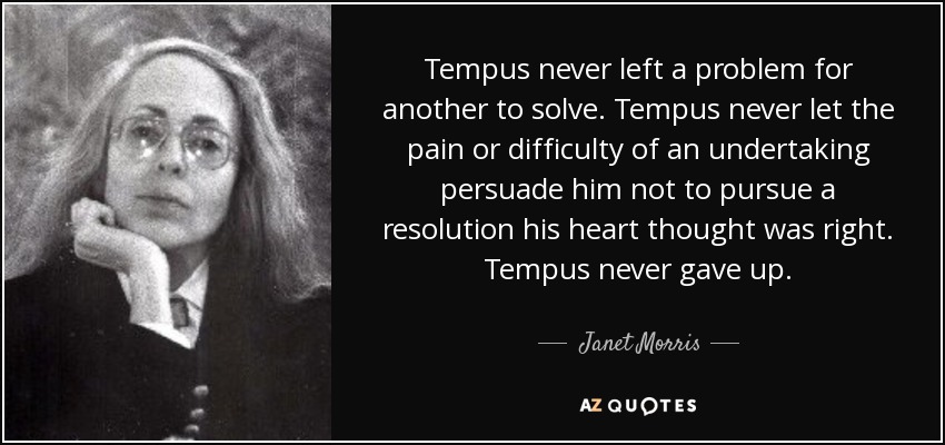 Tempus never left a problem for another to solve. Tempus never let the pain or difficulty of an undertaking persuade him not to pursue a resolution his heart thought was right. Tempus never gave up. - Janet Morris