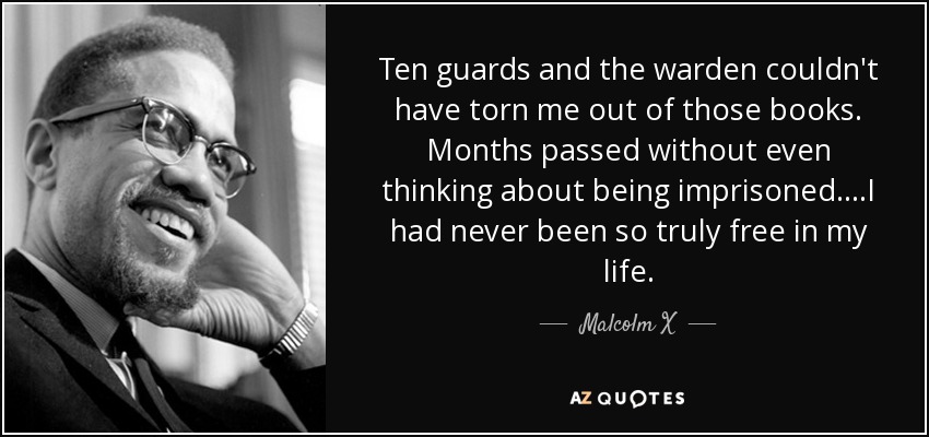 Ten guards and the warden couldn't have torn me out of those books. Months passed without even thinking about being imprisoned....I had never been so truly free in my life. - Malcolm X