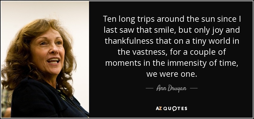 Ten long trips around the sun since I last saw that smile, but only joy and thankfulness that on a tiny world in the vastness, for a couple of moments in the immensity of time, we were one. - Ann Druyan