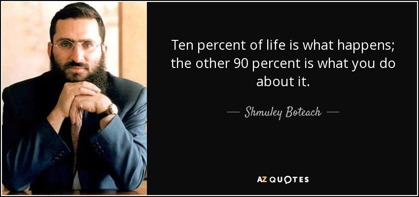 Ten percent of life is what happens; the other 90 percent is what you do about it. - Shmuley Boteach
