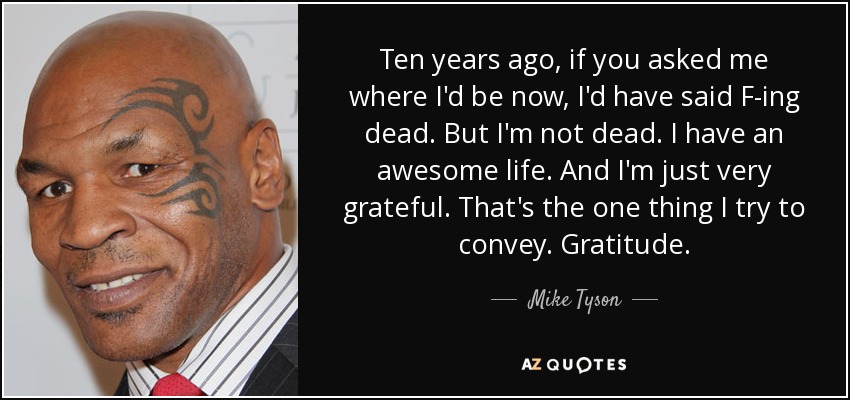 Ten years ago, if you asked me where I'd be now, I'd have said F-ing dead. But I'm not dead. I have an awesome life. And I'm just very grateful. That's the one thing I try to convey. Gratitude. - Mike Tyson