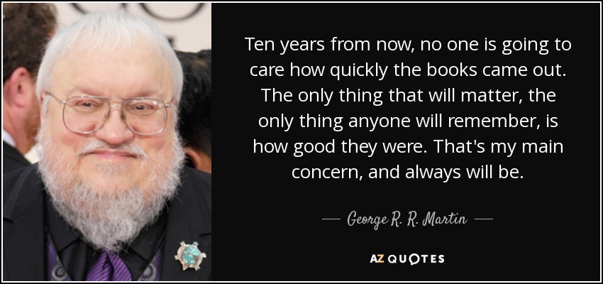 Ten years from now, no one is going to care how quickly the books came out. The only thing that will matter, the only thing anyone will remember, is how good they were. That's my main concern, and always will be. - George R. R. Martin