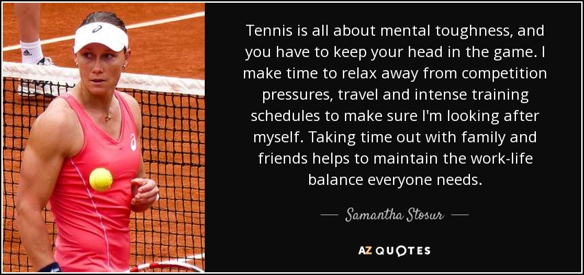 Tennis is all about mental toughness, and you have to keep your head in the game. I make time to relax away from competition pressures, travel and intense training schedules to make sure I'm looking after myself. Taking time out with family and friends helps to maintain the work-life balance everyone needs. - Samantha Stosur