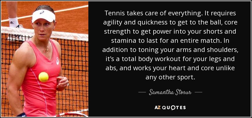 Tennis takes care of everything. It requires agility and quickness to get to the ball, core strength to get power into your shorts and stamina to last for an entire match. In addition to toning your arms and shoulders, it's a total body workout for your legs and abs, and works your heart and core unlike any other sport. - Samantha Stosur