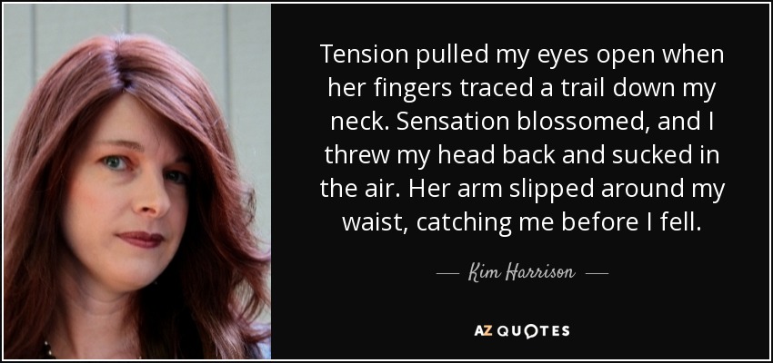 Tension pulled my eyes open when her fingers traced a trail down my neck. Sensation blossomed, and I threw my head back and sucked in the air. Her arm slipped around my waist, catching me before I fell. - Kim Harrison