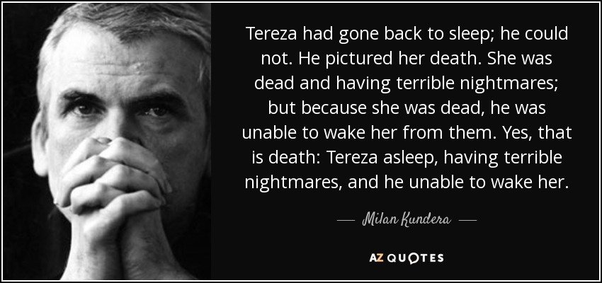 Tereza had gone back to sleep; he could not. He pictured her death. She was dead and having terrible nightmares; but because she was dead, he was unable to wake her from them. Yes, that is death: Tereza asleep, having terrible nightmares, and he unable to wake her. - Milan Kundera
