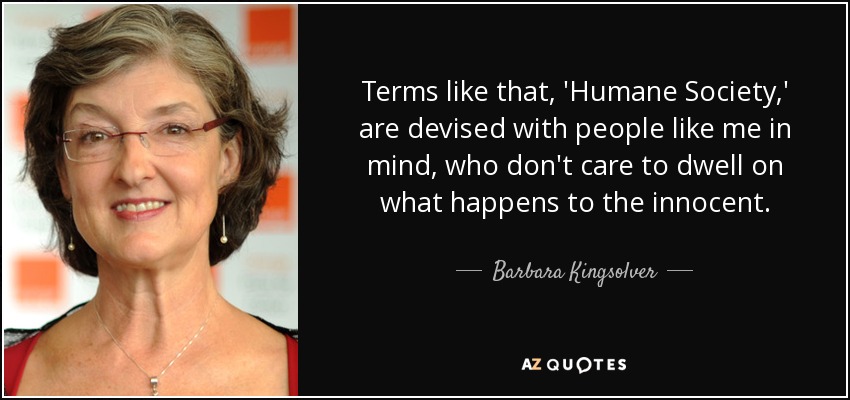Terms like that, 'Humane Society,' are devised with people like me in mind, who don't care to dwell on what happens to the innocent. - Barbara Kingsolver