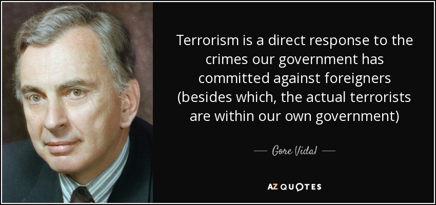 Terrorism is a direct response to the crimes our government has committed against foreigners (besides which, the actual terrorists are within our own government) - Gore Vidal
