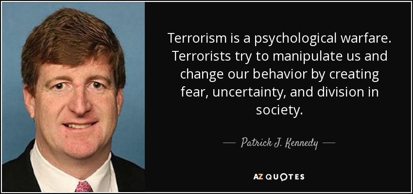 Terrorism is a psychological warfare. Terrorists try to manipulate us and change our behavior by creating fear, uncertainty, and division in society. - Patrick J. Kennedy