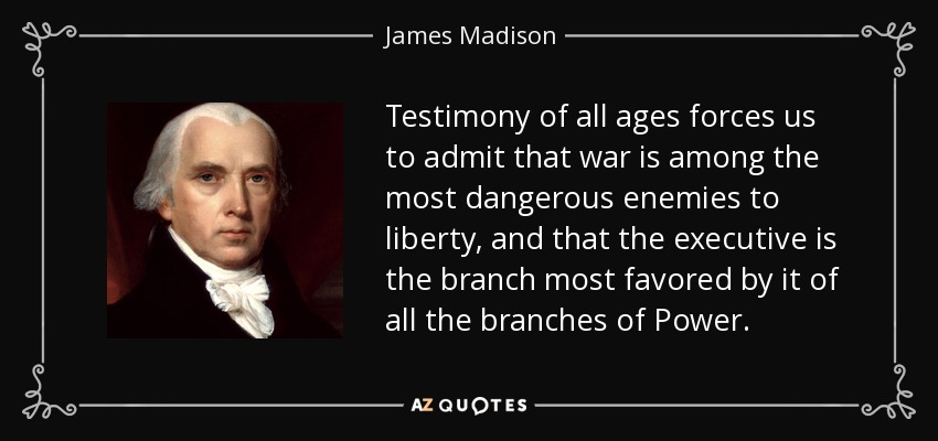 Testimony of all ages forces us to admit that war is among the most dangerous enemies to liberty, and that the executive is the branch most favored by it of all the branches of Power. - James Madison