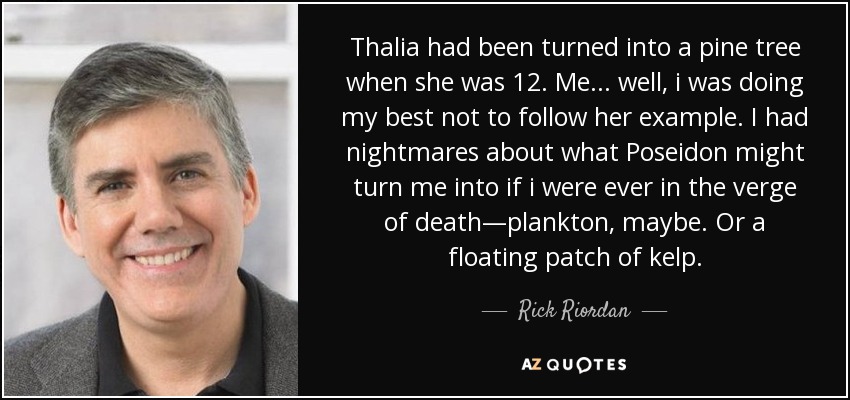 Thalia had been turned into a pine tree when she was 12. Me... well, i was doing my best not to follow her example. I had nightmares about what Poseidon might turn me into if i were ever in the verge of death—plankton, maybe. Or a floating patch of kelp. - Rick Riordan