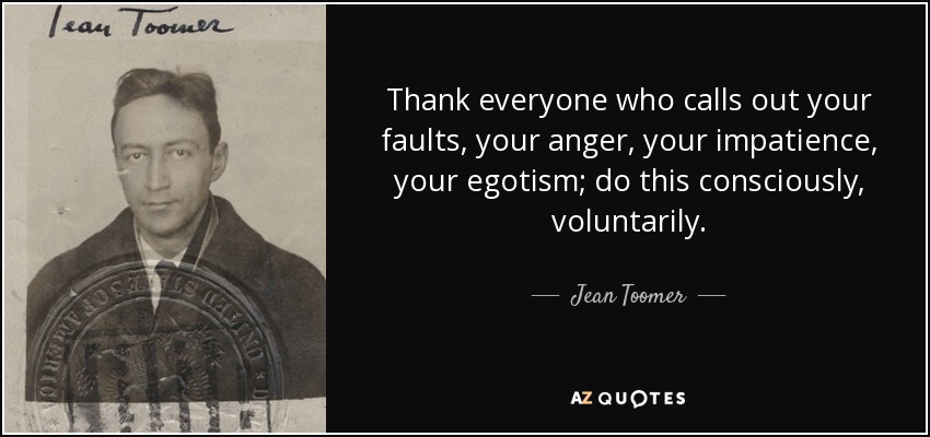 Thank everyone who calls out your faults, your anger, your impatience, your egotism; do this consciously, voluntarily. - Jean Toomer